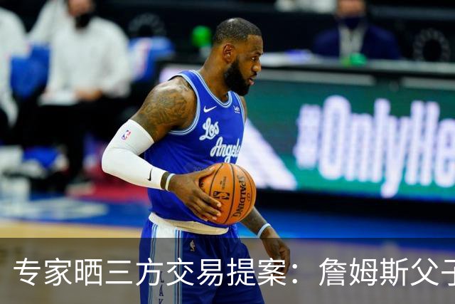 专家晒三方交易提案：詹姆斯父子+艾顿去骑士 湖人得阿伦墨菲韦德