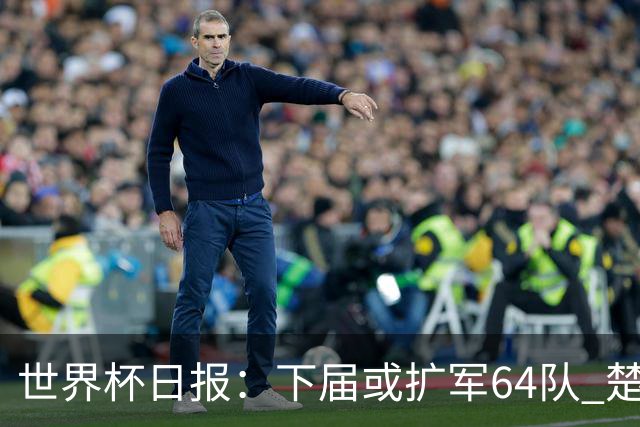 世界杯日报：下届或扩军64队 楚阿梅尼复出战西班牙
