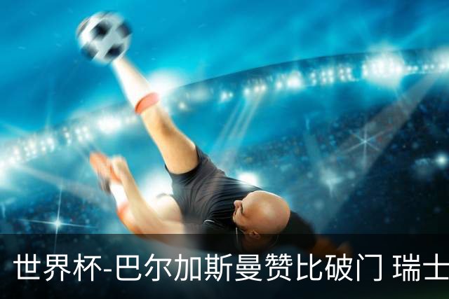 世界杯-巴尔加斯曼赞比破门 瑞士2-1加拿大小组第一