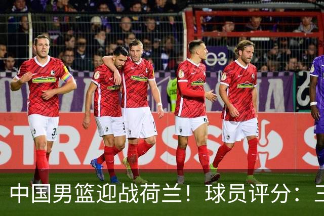 中国男篮迎战荷兰！球员评分：三人满分、五人合格、四人状态不佳