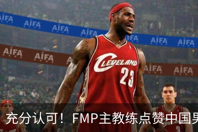 充分认可！FMP主教练点赞中国男篮1人，并伸出了橄榄枝