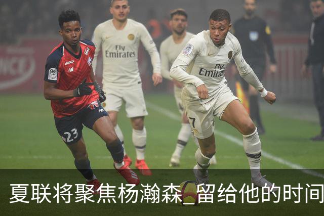 夏联将聚焦杨瀚森 留给他的时间不多了 新赛季挤进轮换难度大