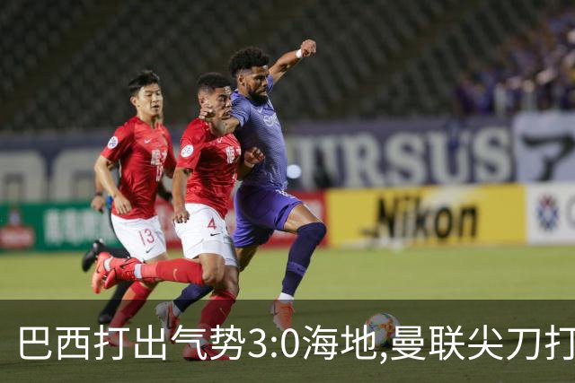 巴西打出气势3:0海地,曼联尖刀打出双响炮,三代传奇聚首观战！