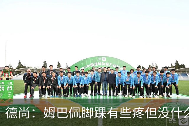 德尚：姆巴佩脚踝有些疼但没什么大碍 接下来我们需要提高些效率