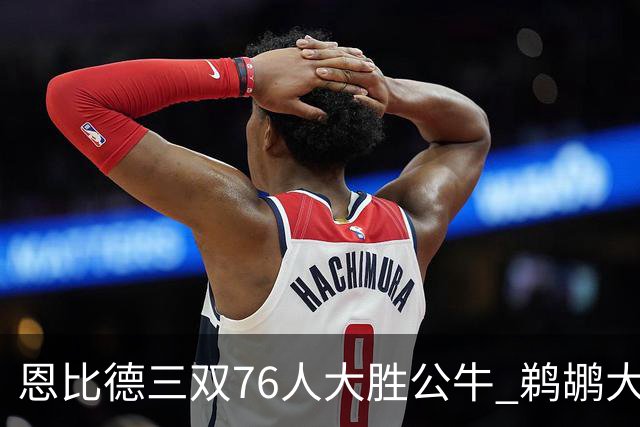 恩比德三双76人大胜公牛 鹈鹕大胜送篮网4连败