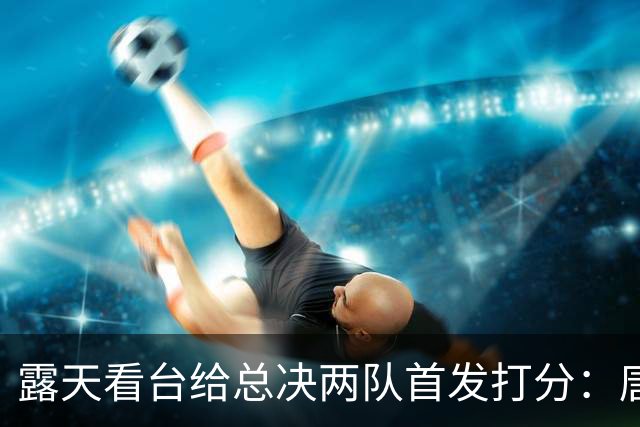 露天看台给总决两队首发打分：唐斯A+最高 文班亚马C-最低 大头B-