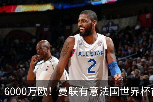 6000万欧！曼联有意法国世界杯首发 中场重建将达1.35亿镑